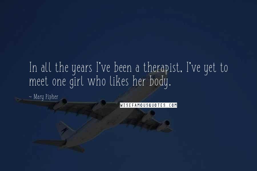 Mary Pipher Quotes: In all the years I've been a therapist, I've yet to meet one girl who likes her body.