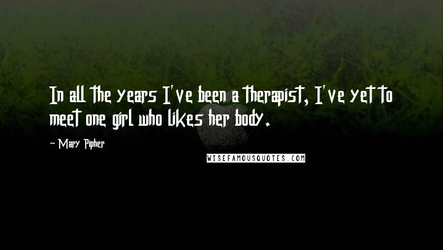 Mary Pipher Quotes: In all the years I've been a therapist, I've yet to meet one girl who likes her body.