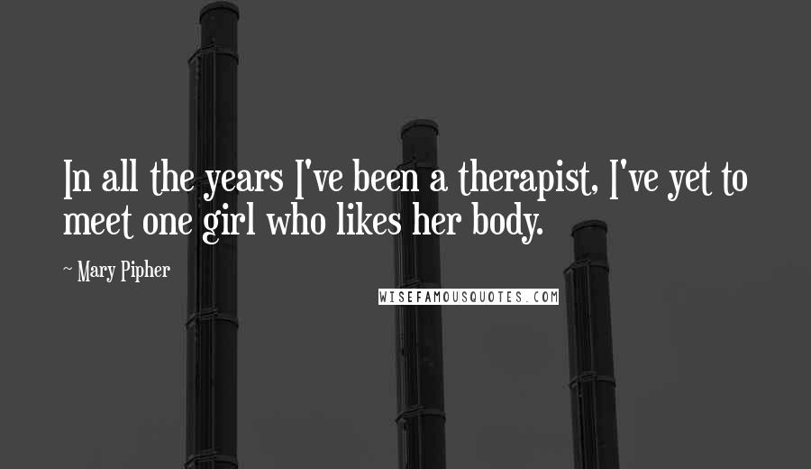 Mary Pipher Quotes: In all the years I've been a therapist, I've yet to meet one girl who likes her body.