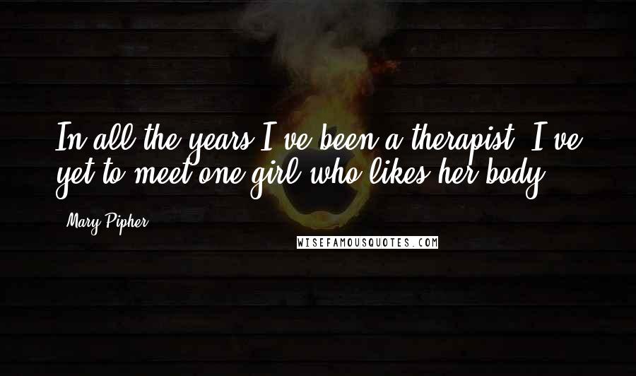 Mary Pipher Quotes: In all the years I've been a therapist, I've yet to meet one girl who likes her body.