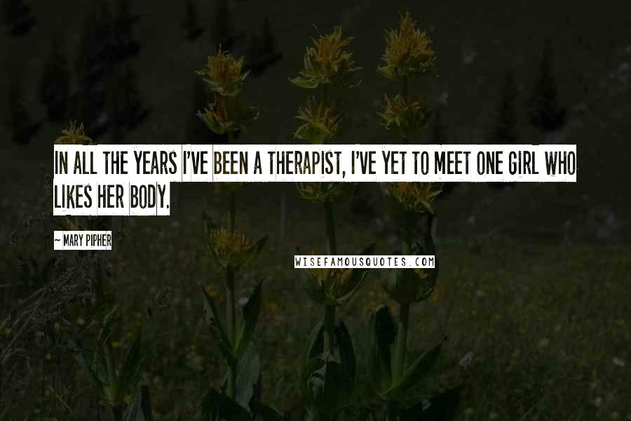 Mary Pipher Quotes: In all the years I've been a therapist, I've yet to meet one girl who likes her body.