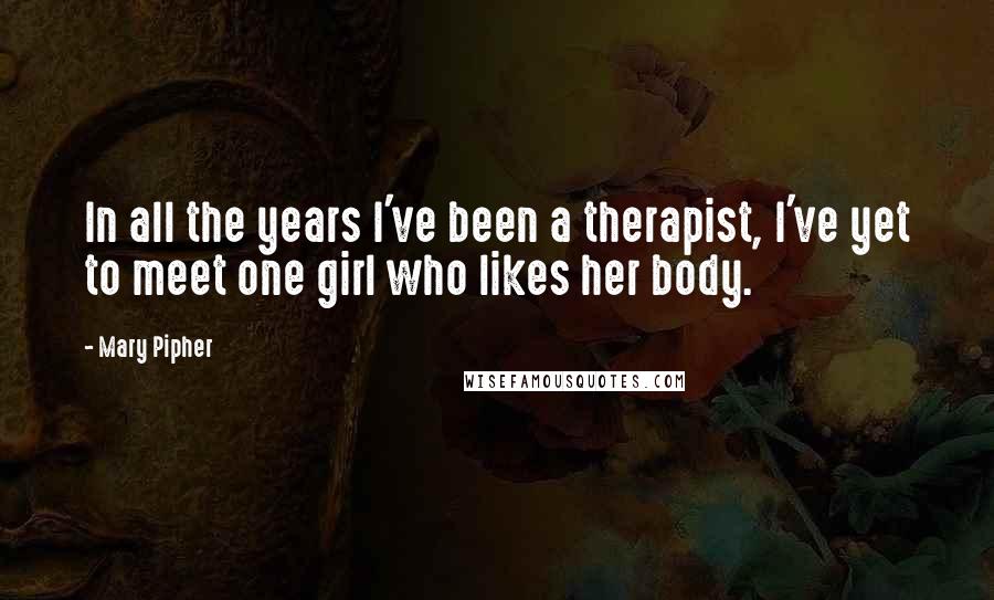 Mary Pipher Quotes: In all the years I've been a therapist, I've yet to meet one girl who likes her body.