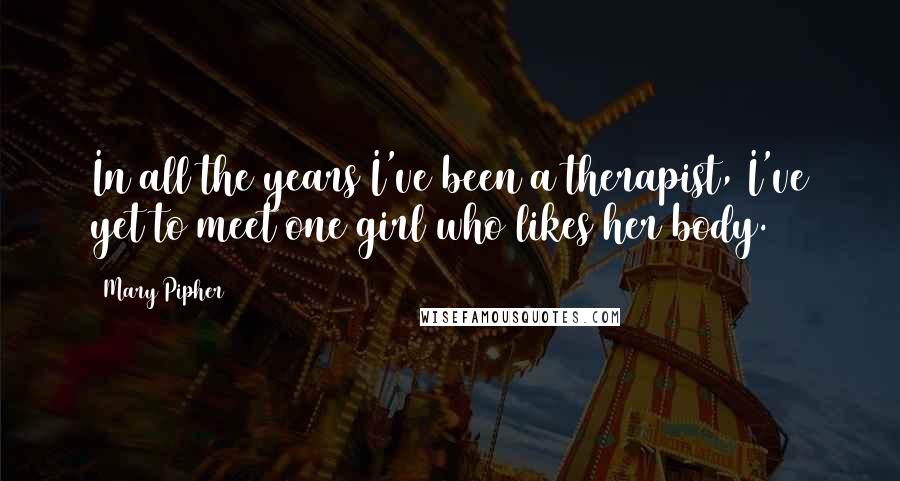 Mary Pipher Quotes: In all the years I've been a therapist, I've yet to meet one girl who likes her body.