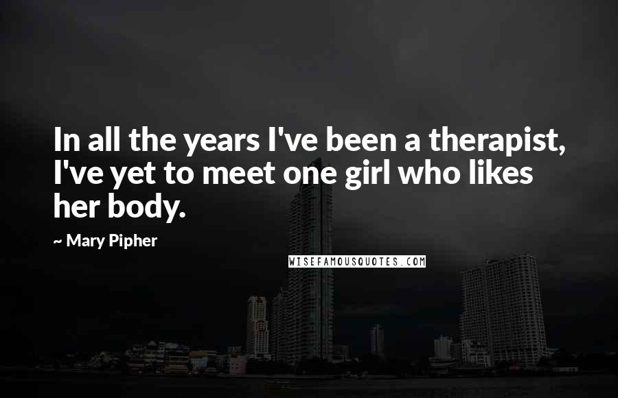 Mary Pipher Quotes: In all the years I've been a therapist, I've yet to meet one girl who likes her body.