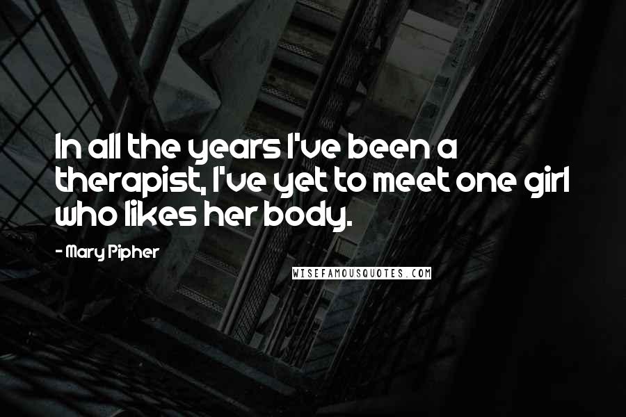 Mary Pipher Quotes: In all the years I've been a therapist, I've yet to meet one girl who likes her body.