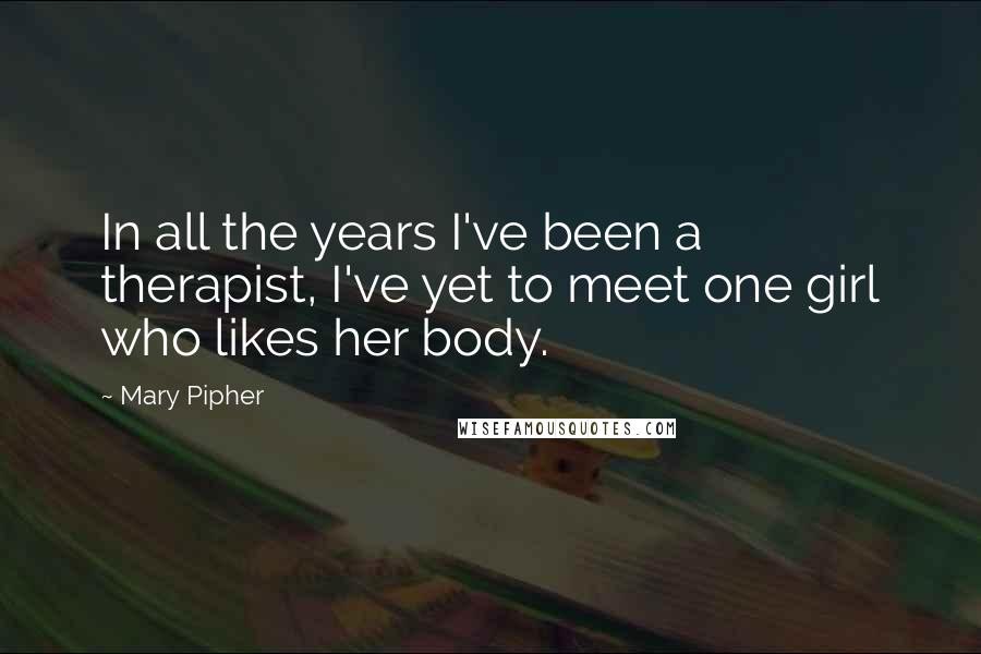 Mary Pipher Quotes: In all the years I've been a therapist, I've yet to meet one girl who likes her body.
