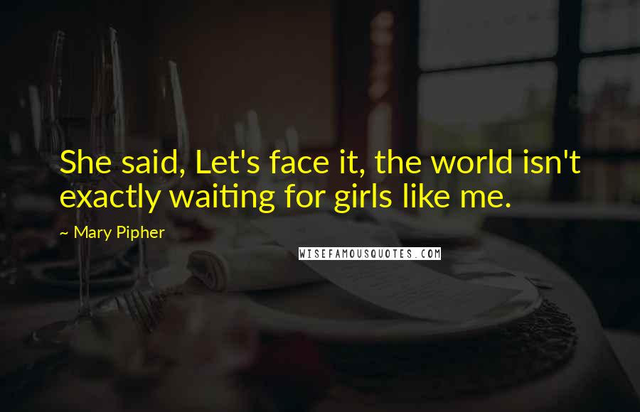 Mary Pipher Quotes: She said, Let's face it, the world isn't exactly waiting for girls like me.