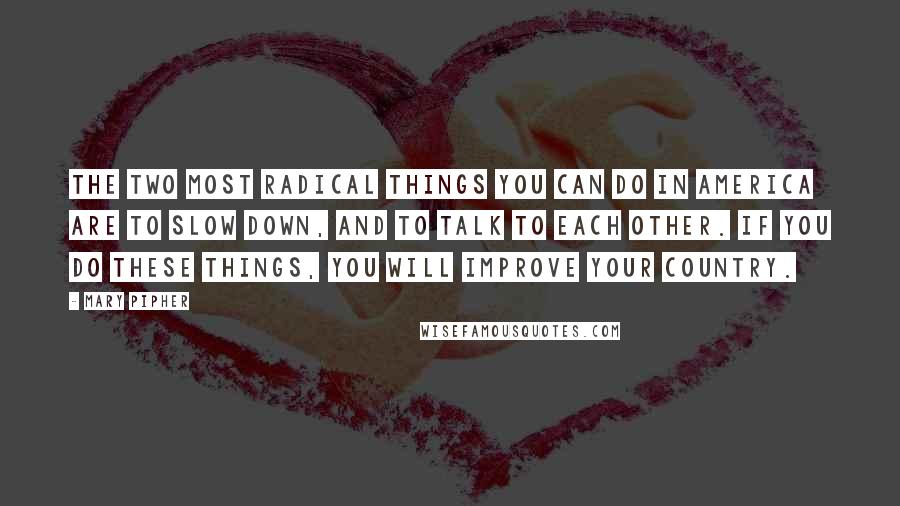 Mary Pipher Quotes: The two most radical things you can do in America are to slow down, and to talk to each other. If you do these things, you will improve your country.