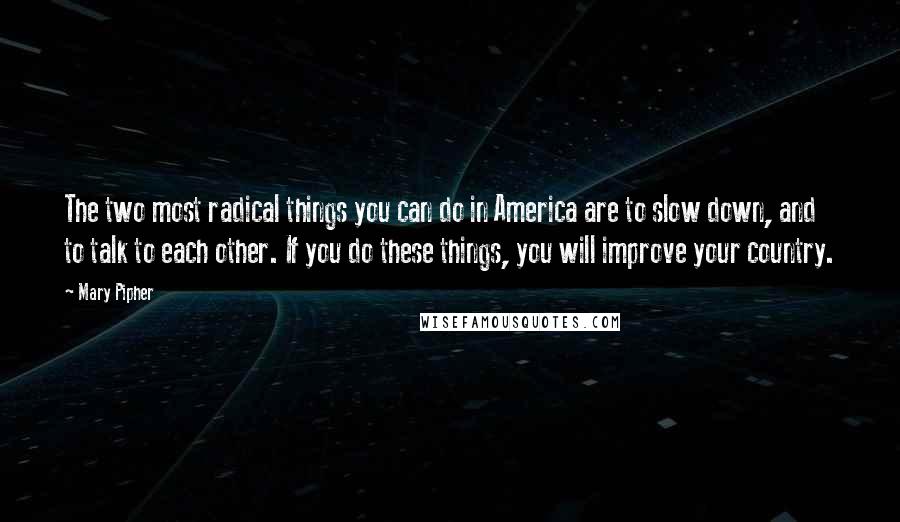 Mary Pipher Quotes: The two most radical things you can do in America are to slow down, and to talk to each other. If you do these things, you will improve your country.