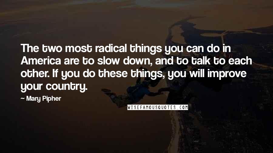 Mary Pipher Quotes: The two most radical things you can do in America are to slow down, and to talk to each other. If you do these things, you will improve your country.