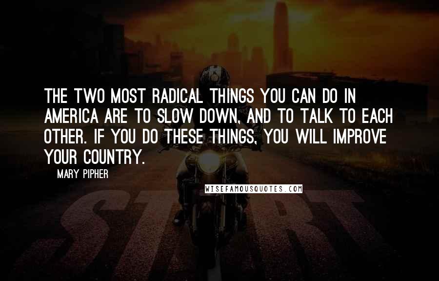 Mary Pipher Quotes: The two most radical things you can do in America are to slow down, and to talk to each other. If you do these things, you will improve your country.