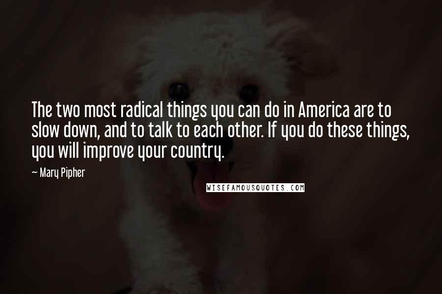 Mary Pipher Quotes: The two most radical things you can do in America are to slow down, and to talk to each other. If you do these things, you will improve your country.