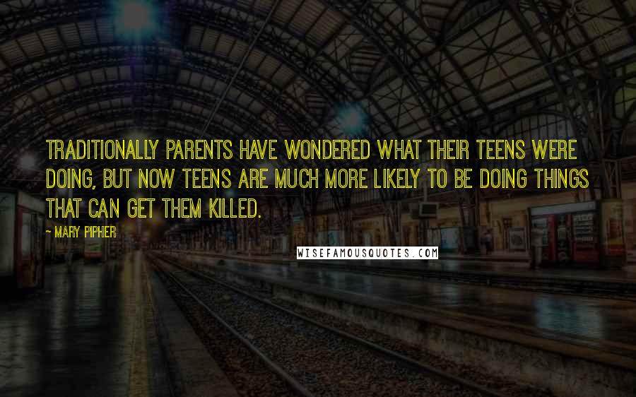 Mary Pipher Quotes: Traditionally parents have wondered what their teens were doing, but now teens are much more likely to be doing things that can get them killed.