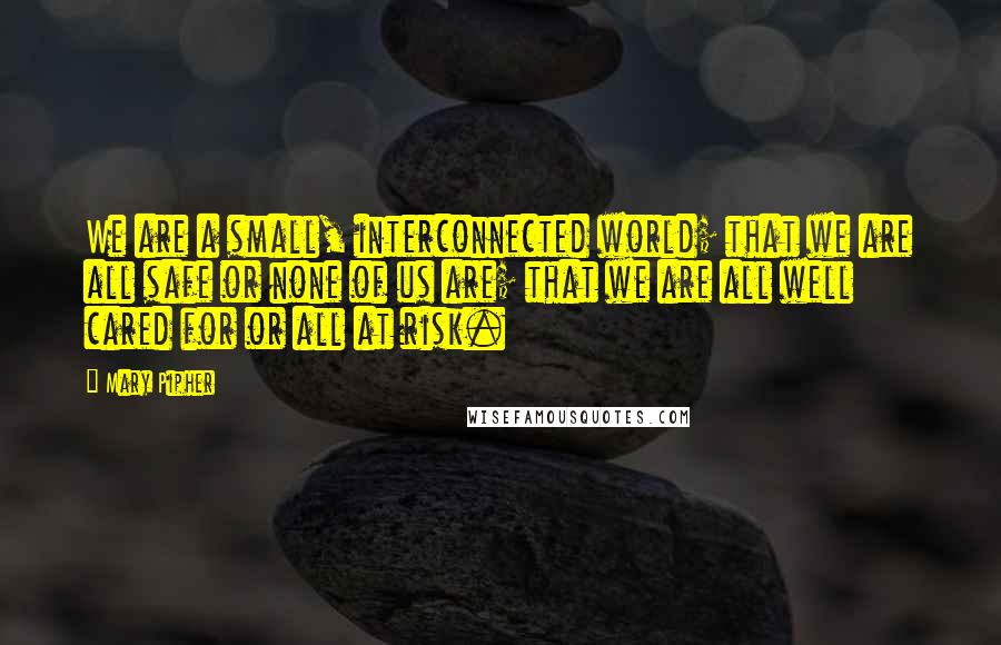 Mary Pipher Quotes: We are a small, interconnected world; that we are all safe or none of us are; that we are all well cared for or all at risk.