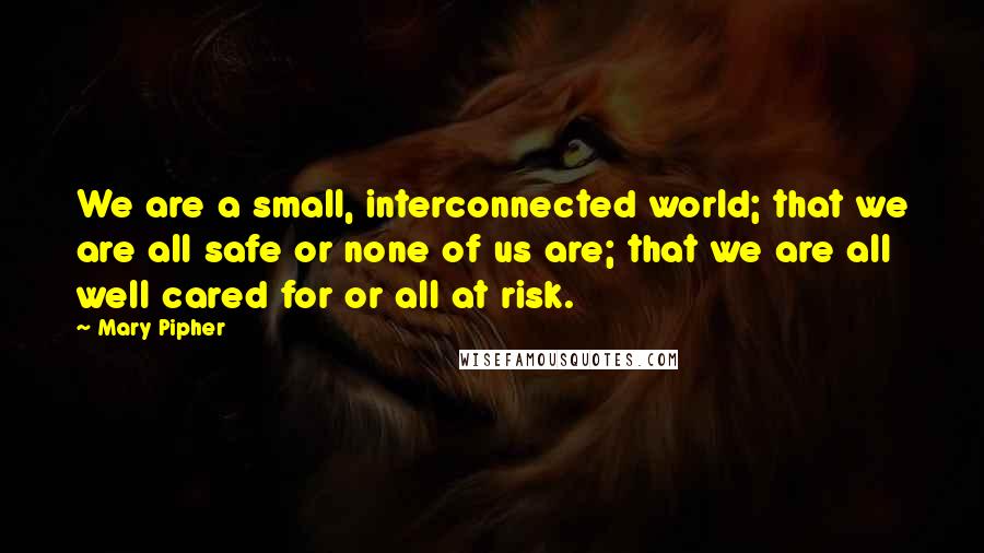 Mary Pipher Quotes: We are a small, interconnected world; that we are all safe or none of us are; that we are all well cared for or all at risk.