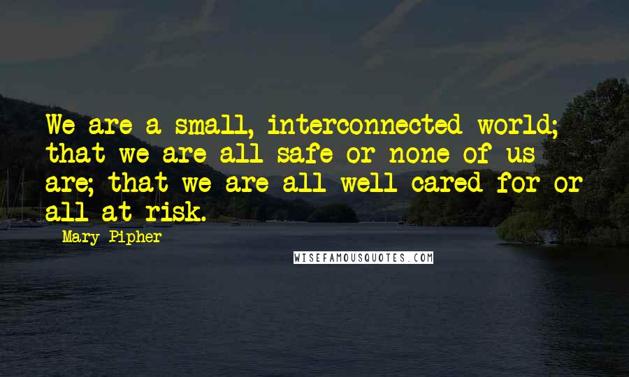 Mary Pipher Quotes: We are a small, interconnected world; that we are all safe or none of us are; that we are all well cared for or all at risk.