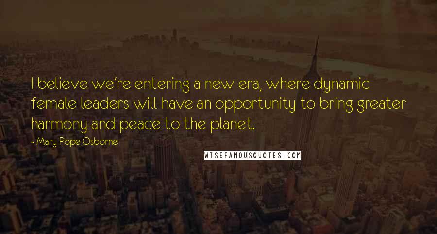 Mary Pope Osborne Quotes: I believe we're entering a new era, where dynamic female leaders will have an opportunity to bring greater harmony and peace to the planet.