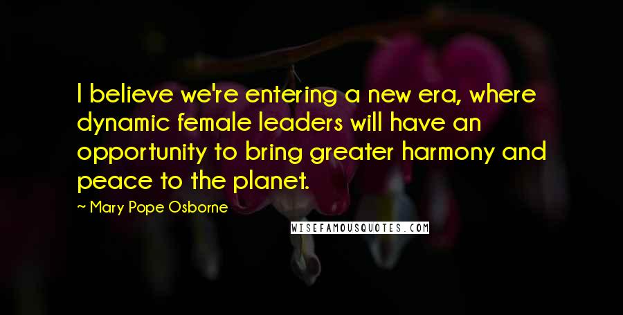 Mary Pope Osborne Quotes: I believe we're entering a new era, where dynamic female leaders will have an opportunity to bring greater harmony and peace to the planet.