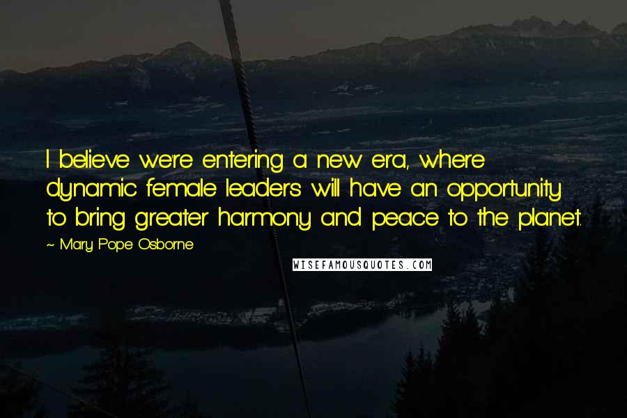 Mary Pope Osborne Quotes: I believe we're entering a new era, where dynamic female leaders will have an opportunity to bring greater harmony and peace to the planet.