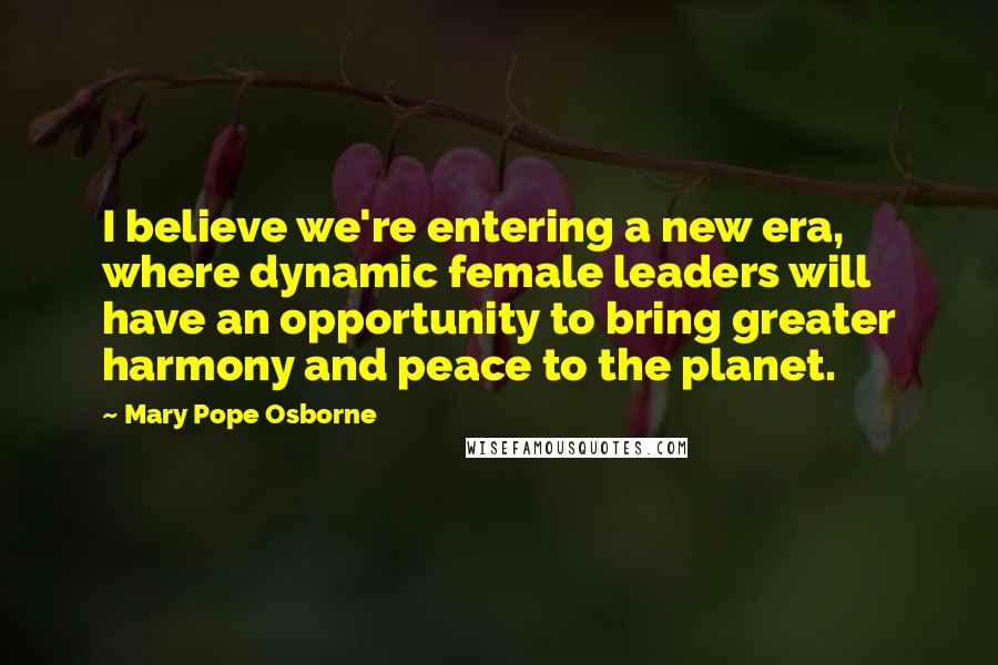 Mary Pope Osborne Quotes: I believe we're entering a new era, where dynamic female leaders will have an opportunity to bring greater harmony and peace to the planet.