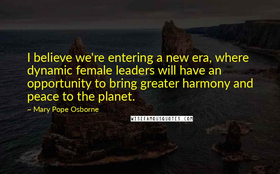 Mary Pope Osborne Quotes: I believe we're entering a new era, where dynamic female leaders will have an opportunity to bring greater harmony and peace to the planet.