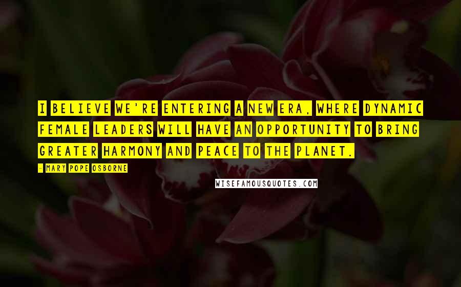 Mary Pope Osborne Quotes: I believe we're entering a new era, where dynamic female leaders will have an opportunity to bring greater harmony and peace to the planet.
