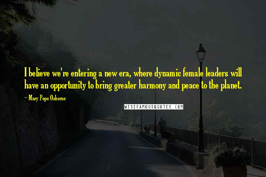 Mary Pope Osborne Quotes: I believe we're entering a new era, where dynamic female leaders will have an opportunity to bring greater harmony and peace to the planet.