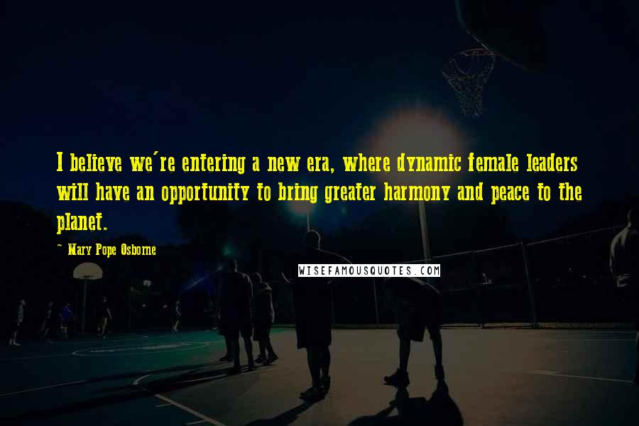 Mary Pope Osborne Quotes: I believe we're entering a new era, where dynamic female leaders will have an opportunity to bring greater harmony and peace to the planet.