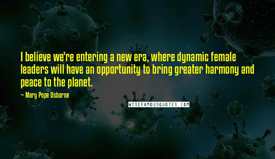 Mary Pope Osborne Quotes: I believe we're entering a new era, where dynamic female leaders will have an opportunity to bring greater harmony and peace to the planet.