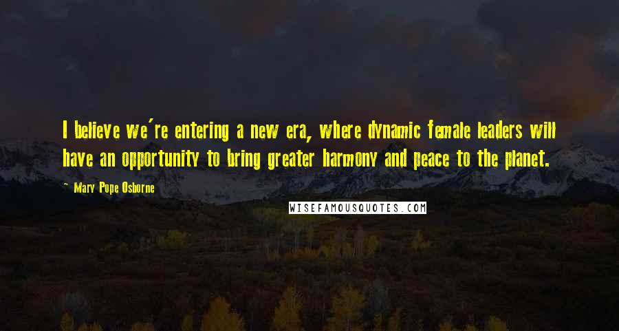 Mary Pope Osborne Quotes: I believe we're entering a new era, where dynamic female leaders will have an opportunity to bring greater harmony and peace to the planet.