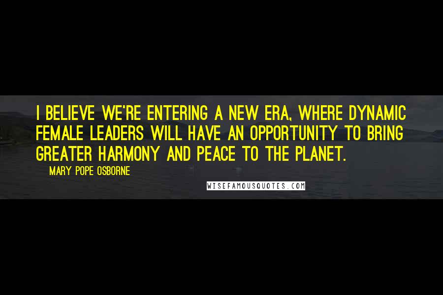 Mary Pope Osborne Quotes: I believe we're entering a new era, where dynamic female leaders will have an opportunity to bring greater harmony and peace to the planet.