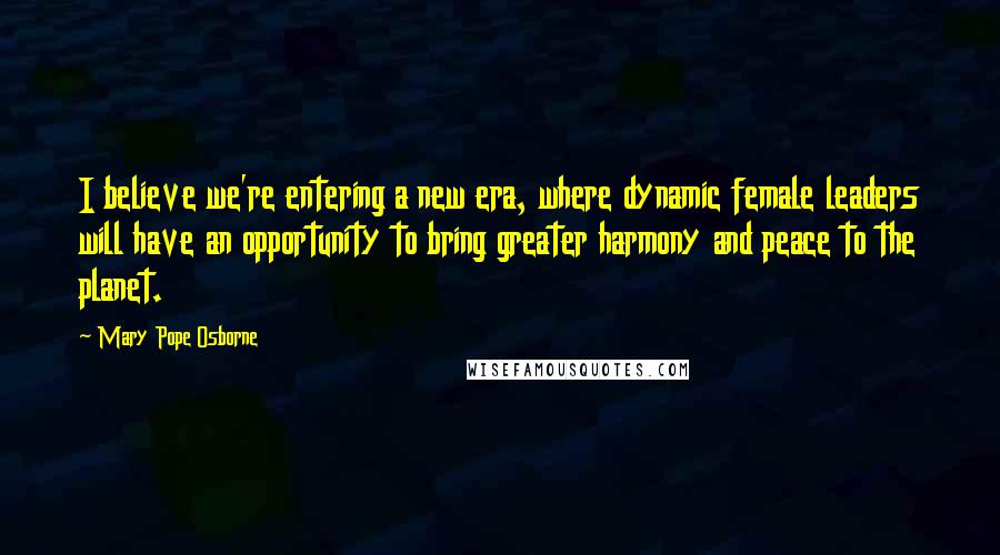 Mary Pope Osborne Quotes: I believe we're entering a new era, where dynamic female leaders will have an opportunity to bring greater harmony and peace to the planet.