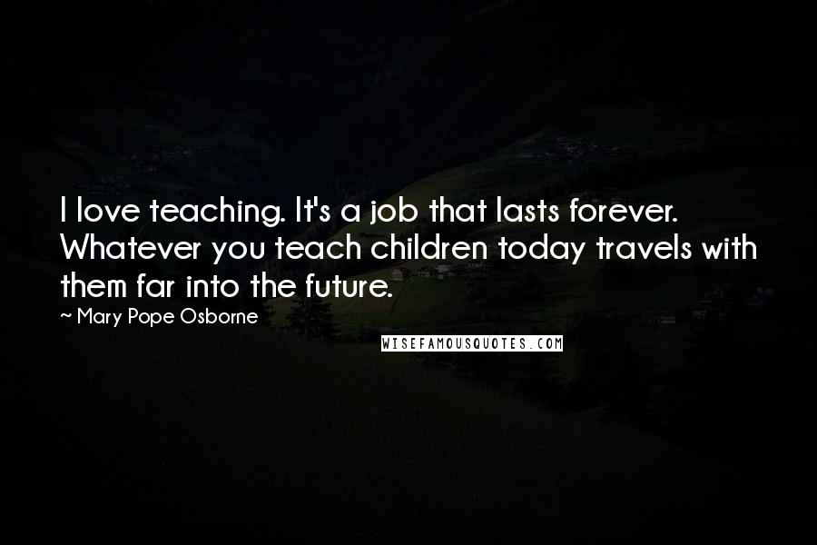 Mary Pope Osborne Quotes: I love teaching. It's a job that lasts forever. Whatever you teach children today travels with them far into the future.
