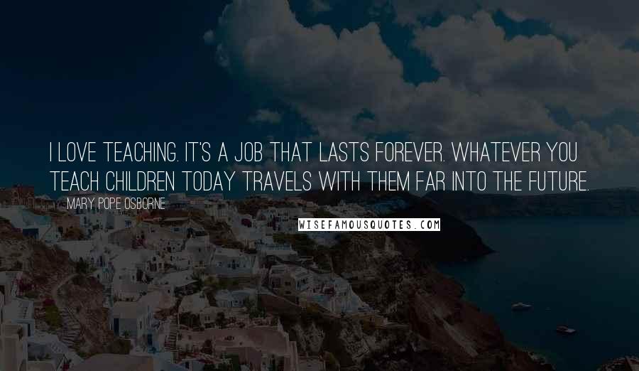 Mary Pope Osborne Quotes: I love teaching. It's a job that lasts forever. Whatever you teach children today travels with them far into the future.