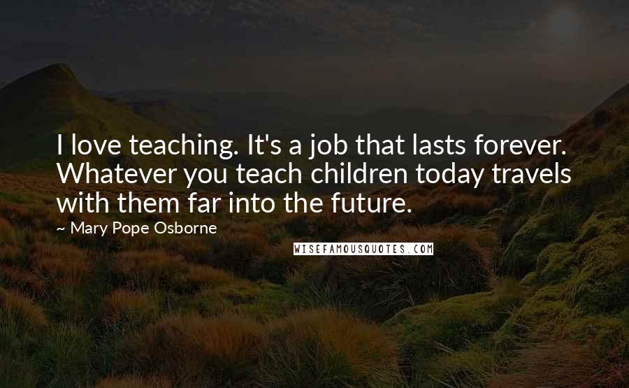 Mary Pope Osborne Quotes: I love teaching. It's a job that lasts forever. Whatever you teach children today travels with them far into the future.