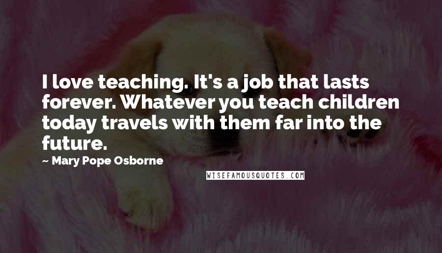 Mary Pope Osborne Quotes: I love teaching. It's a job that lasts forever. Whatever you teach children today travels with them far into the future.