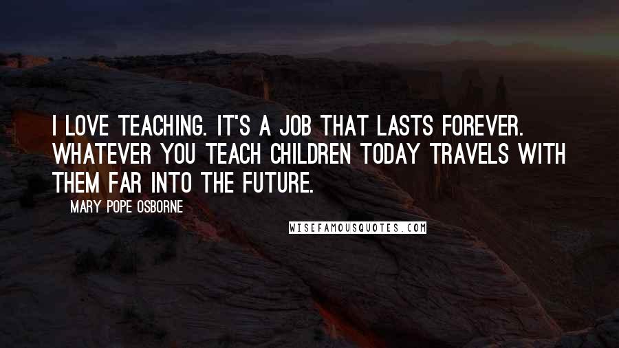 Mary Pope Osborne Quotes: I love teaching. It's a job that lasts forever. Whatever you teach children today travels with them far into the future.