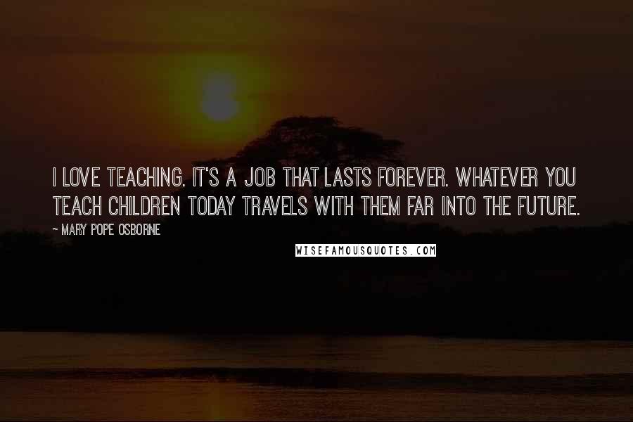 Mary Pope Osborne Quotes: I love teaching. It's a job that lasts forever. Whatever you teach children today travels with them far into the future.