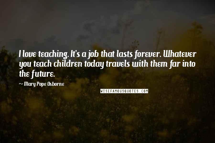 Mary Pope Osborne Quotes: I love teaching. It's a job that lasts forever. Whatever you teach children today travels with them far into the future.