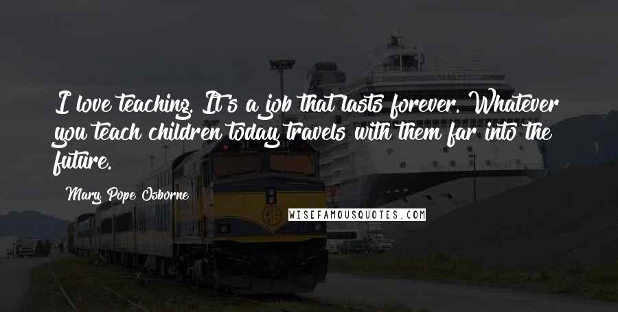 Mary Pope Osborne Quotes: I love teaching. It's a job that lasts forever. Whatever you teach children today travels with them far into the future.