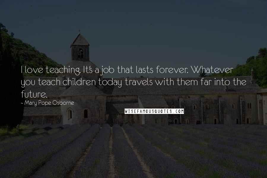 Mary Pope Osborne Quotes: I love teaching. It's a job that lasts forever. Whatever you teach children today travels with them far into the future.