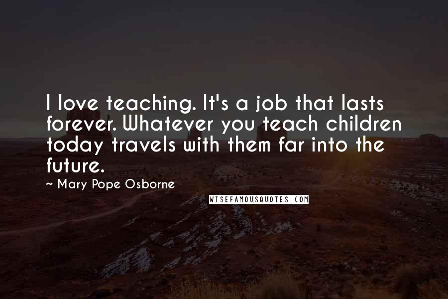 Mary Pope Osborne Quotes: I love teaching. It's a job that lasts forever. Whatever you teach children today travels with them far into the future.