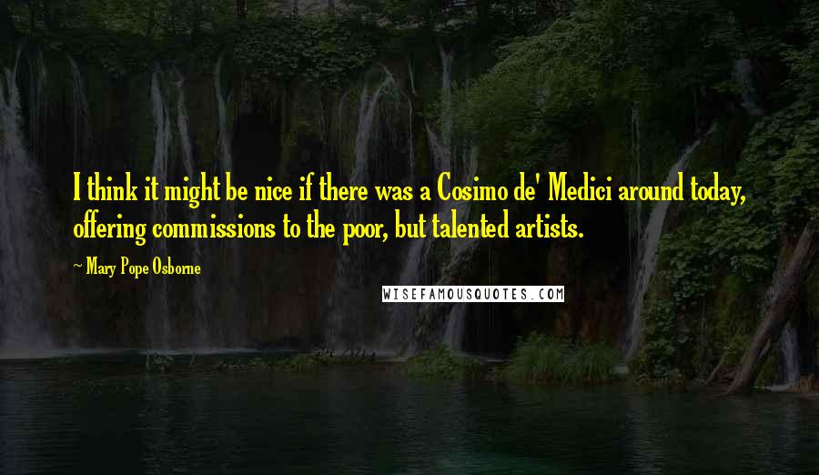 Mary Pope Osborne Quotes: I think it might be nice if there was a Cosimo de' Medici around today, offering commissions to the poor, but talented artists.