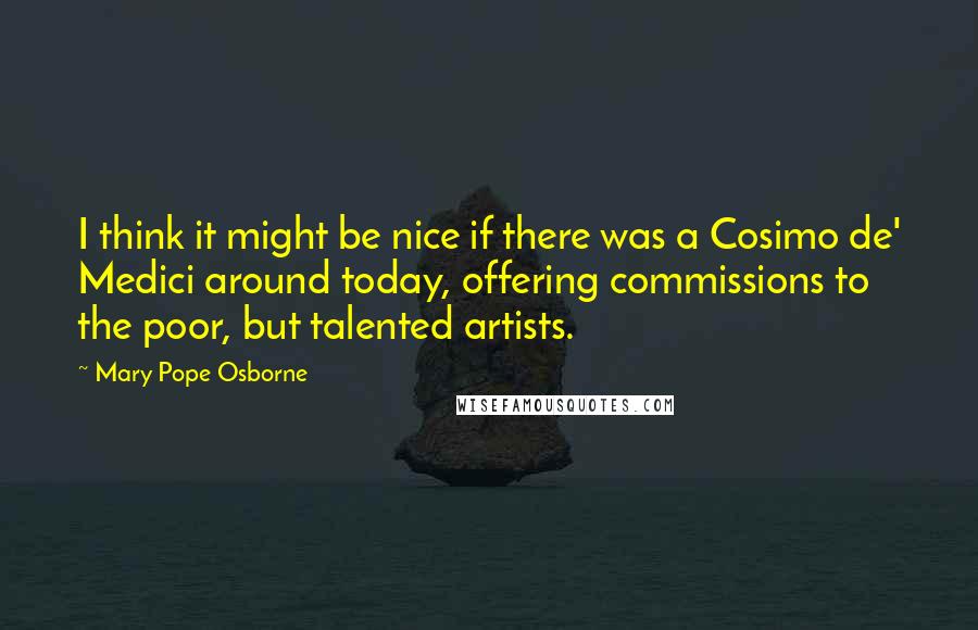 Mary Pope Osborne Quotes: I think it might be nice if there was a Cosimo de' Medici around today, offering commissions to the poor, but talented artists.