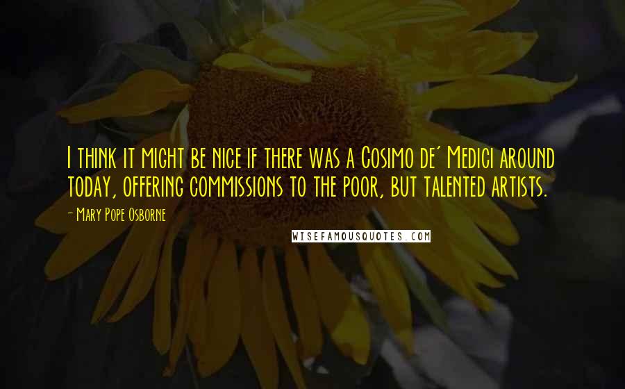 Mary Pope Osborne Quotes: I think it might be nice if there was a Cosimo de' Medici around today, offering commissions to the poor, but talented artists.