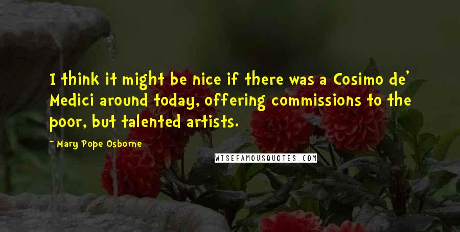 Mary Pope Osborne Quotes: I think it might be nice if there was a Cosimo de' Medici around today, offering commissions to the poor, but talented artists.