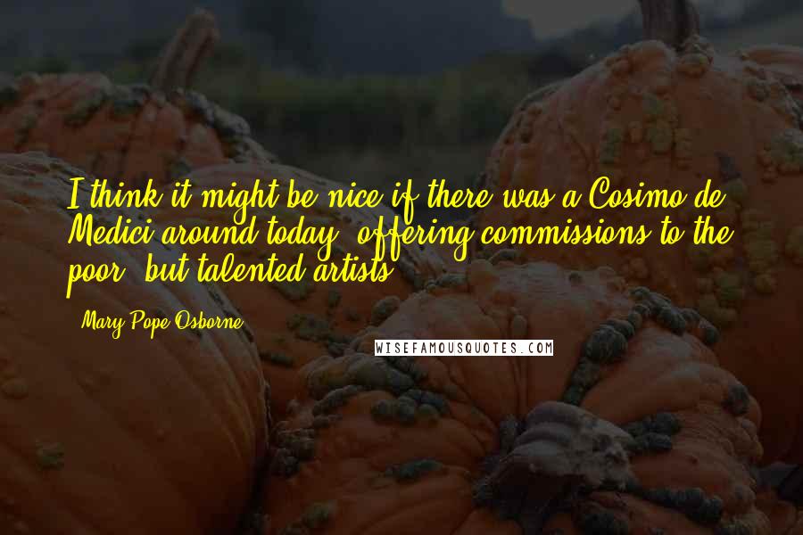 Mary Pope Osborne Quotes: I think it might be nice if there was a Cosimo de' Medici around today, offering commissions to the poor, but talented artists.