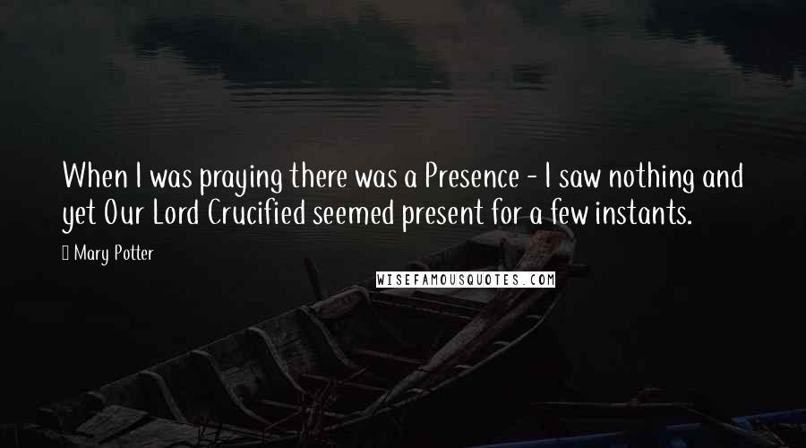 Mary Potter Quotes: When I was praying there was a Presence - I saw nothing and yet Our Lord Crucified seemed present for a few instants.