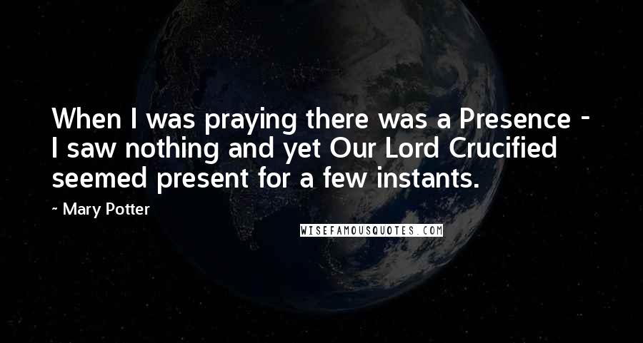 Mary Potter Quotes: When I was praying there was a Presence - I saw nothing and yet Our Lord Crucified seemed present for a few instants.
