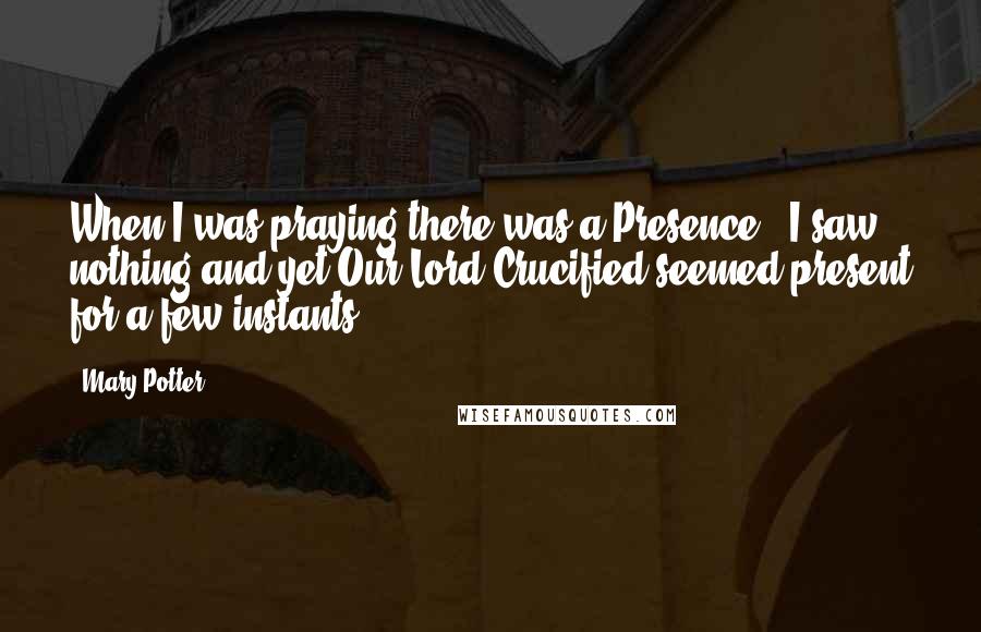 Mary Potter Quotes: When I was praying there was a Presence - I saw nothing and yet Our Lord Crucified seemed present for a few instants.